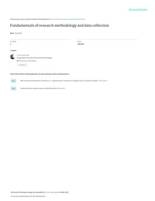 See discussions, stats, and author profiles for this publication at: https://www.researchgate.net/publication/303381524
Fundamentals of research methodology and data collection
Book · April 2016
CITATIONS
2
READS
194,935
1 author:
Some of the authors of this publication are also working on these related projects:
MDC International Research Conference on " Implementation of Research Findings: A Key to Economic Growth”. View project
Exploratory data analysis using a multivariate data View project
Chinelo Igwenagu
Enugu State University of Science and Technology
24 PUBLICATIONS   17 CITATIONS   
SEE PROFILE
All content following this page was uploaded by Chinelo Igwenagu on 20 May 2016.
The user has requested enhancement of the downloaded file.
 