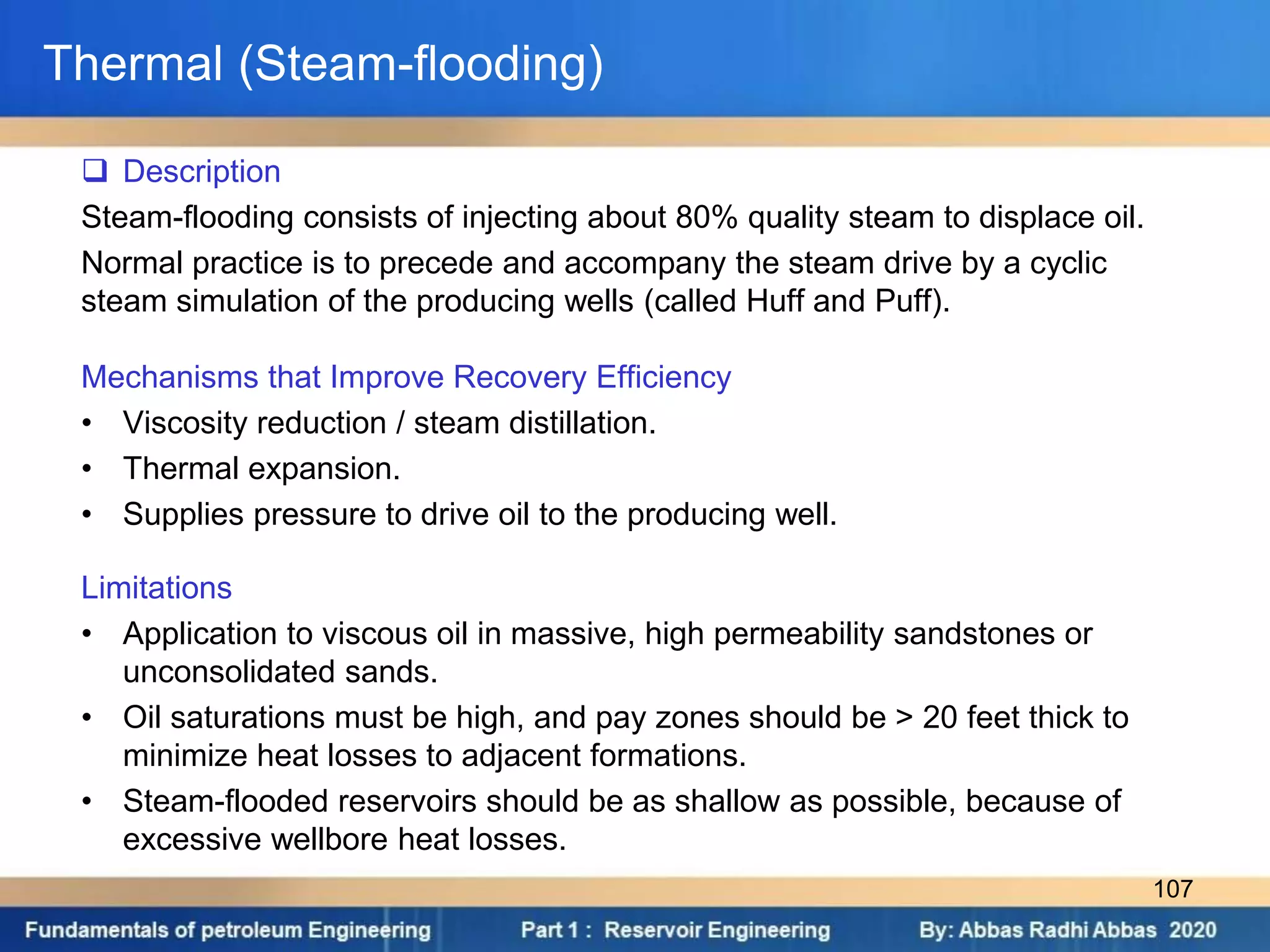 Thermal (Steam-flooding)
 Description
Steam-flooding consists of injecting about 80% quality steam to displace oil.
Normal practice is to precede and accompany the steam drive by a cyclic
steam simulation of the producing wells (called Huff and Puff).
Mechanisms that Improve Recovery Efficiency
• Viscosity reduction / steam distillation.
• Thermal expansion.
• Supplies pressure to drive oil to the producing well.
Limitations
• Application to viscous oil in massive, high permeability sandstones or
unconsolidated sands.
• Oil saturations must be high, and pay zones should be > 20 feet thick to
minimize heat losses to adjacent formations.
• Steam-flooded reservoirs should be as shallow as possible, because of
excessive wellbore heat losses.
107
 