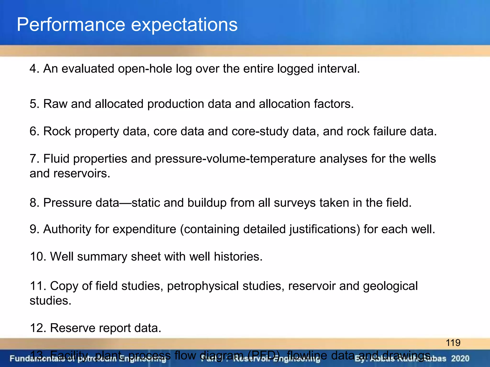 Performance expectations
4. An evaluated open-hole log over the entire logged interval.
5. Raw and allocated production data and allocation factors.
6. Rock property data, core data and core-study data, and rock failure data.
7. Fluid properties and pressure-volume-temperature analyses for the wells
and reservoirs.
8. Pressure data—static and buildup from all surveys taken in the field.
9. Authority for expenditure (containing detailed justifications) for each well.
10. Well summary sheet with well histories.
11. Copy of field studies, petrophysical studies, reservoir and geological
studies.
12. Reserve report data.
13. Facility, plant, process flow diagram (PFD), flowline data and drawings.
119
 
