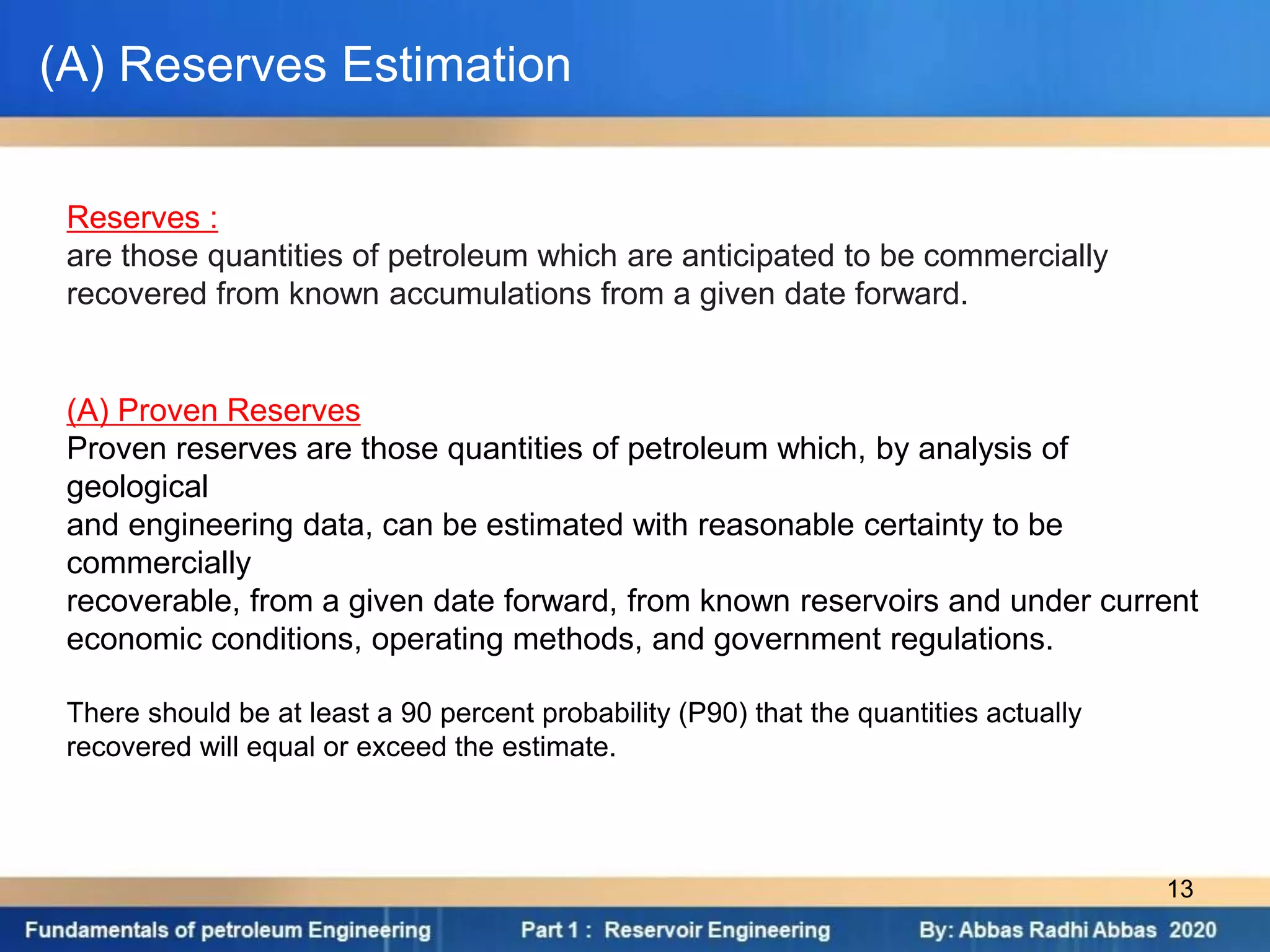 (A) Reserves Estimation
(A) Proven Reserves
Proven reserves are those quantities of petroleum which, by analysis of
geological
and engineering data, can be estimated with reasonable certainty to be
commercially
recoverable, from a given date forward, from known reservoirs and under current
economic conditions, operating methods, and government regulations.
There should be at least a 90 percent probability (P90) that the quantities actually
recovered will equal or exceed the estimate.
Reserves :
are those quantities of petroleum which are anticipated to be commercially
recovered from known accumulations from a given date forward.
13
 
