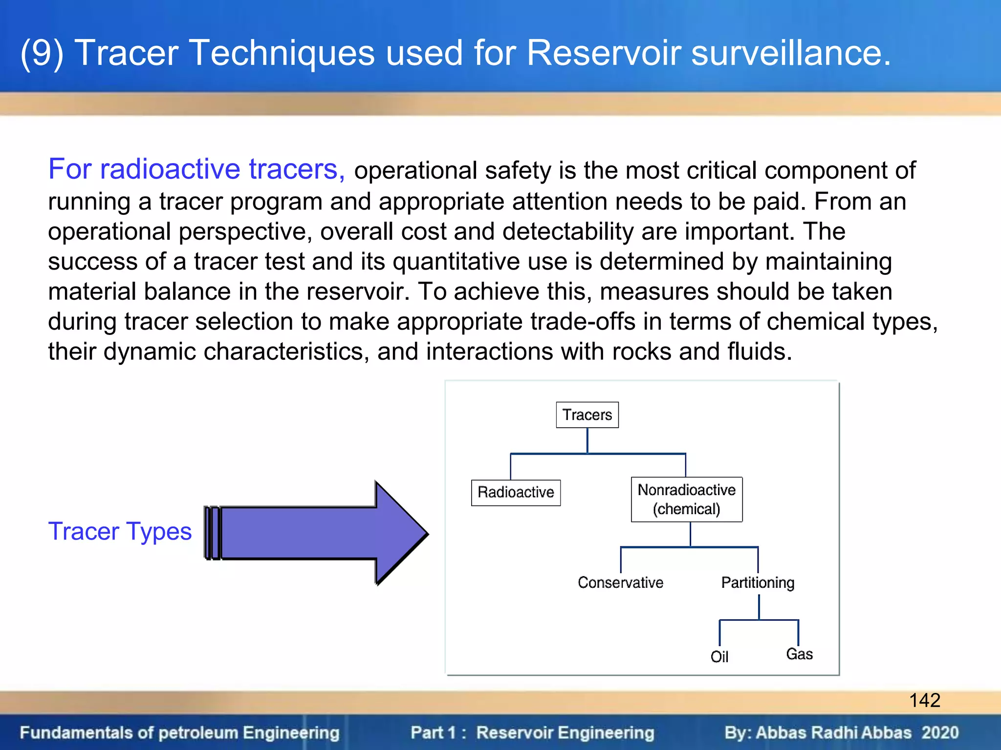 For radioactive tracers, operational safety is the most critical component of
running a tracer program and appropriate attention needs to be paid. From an
operational perspective, overall cost and detectability are important. The
success of a tracer test and its quantitative use is determined by maintaining
material balance in the reservoir. To achieve this, measures should be taken
during tracer selection to make appropriate trade-offs in terms of chemical types,
their dynamic characteristics, and interactions with rocks and fluids.
Tracer Types
(9) Tracer Techniques used for Reservoir surveillance.
142
 