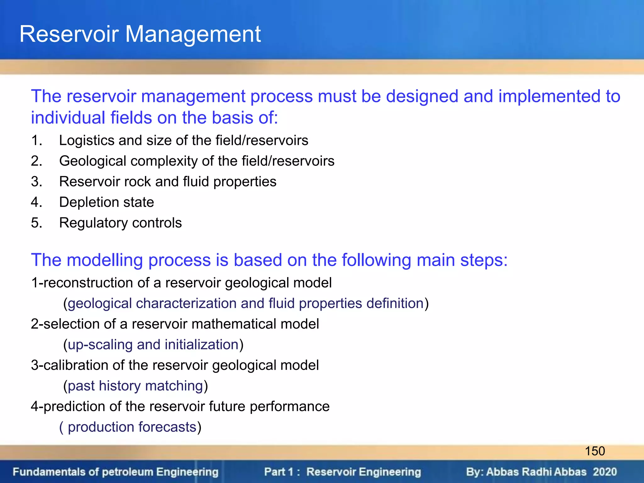 Reservoir Management
The reservoir management process must be designed and implemented to
individual fields on the basis of:
1. Logistics and size of the field/reservoirs
2. Geological complexity of the field/reservoirs
3. Reservoir rock and fluid properties
4. Depletion state
5. Regulatory controls
The modelling process is based on the following main steps:
1-reconstruction of a reservoir geological model
(geological characterization and fluid properties definition)
2-selection of a reservoir mathematical model
(up-scaling and initialization)
3-calibration of the reservoir geological model
(past history matching)
4-prediction of the reservoir future performance
( production forecasts)
150
 