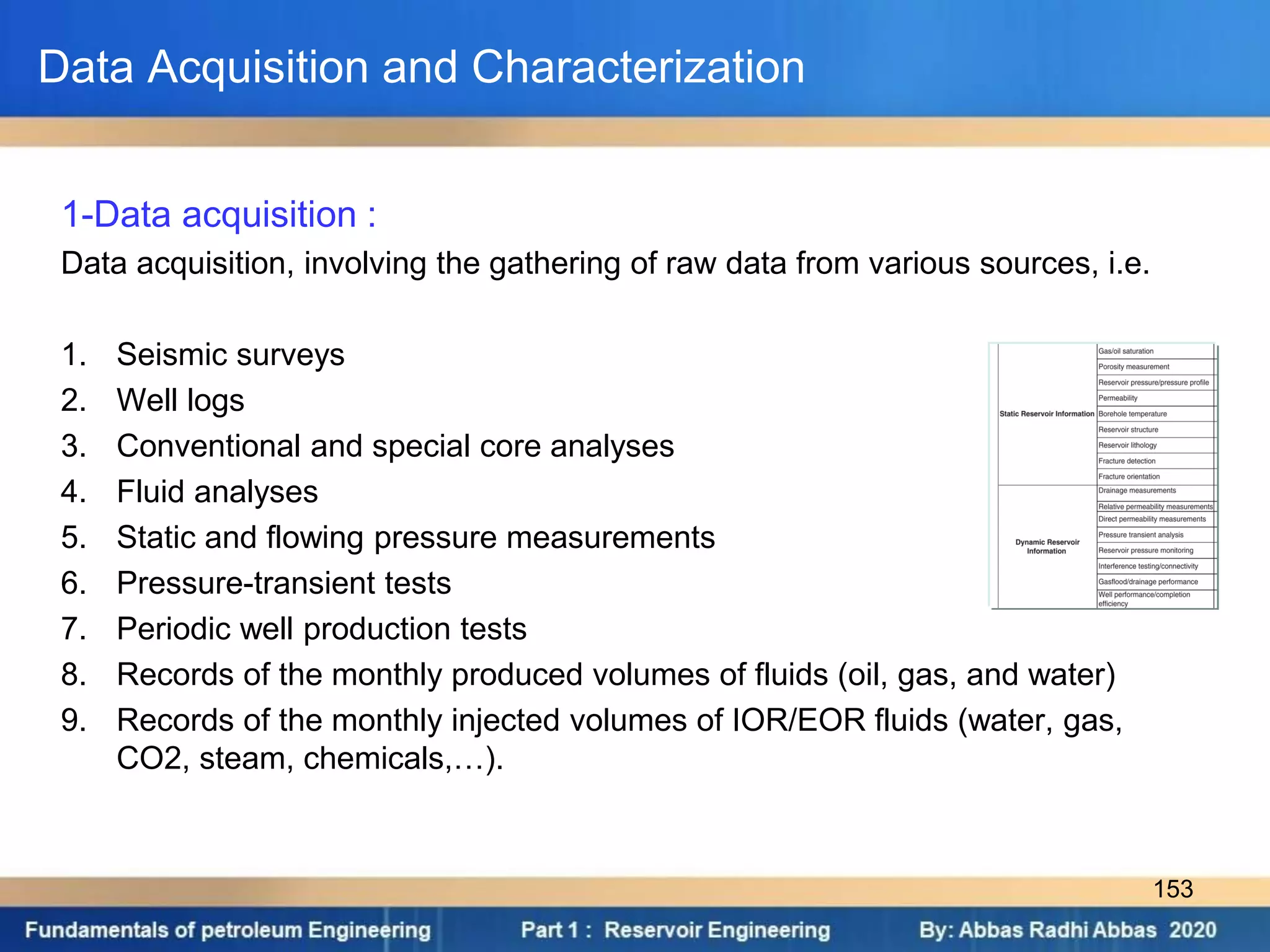 Data Acquisition and Characterization
1-Data acquisition :
Data acquisition, involving the gathering of raw data from various sources, i.e.
1. Seismic surveys
2. Well logs
3. Conventional and special core analyses
4. Fluid analyses
5. Static and flowing pressure measurements
6. Pressure-transient tests
7. Periodic well production tests
8. Records of the monthly produced volumes of fluids (oil, gas, and water)
9. Records of the monthly injected volumes of IOR/EOR fluids (water, gas,
CO2, steam, chemicals,…).
153
 