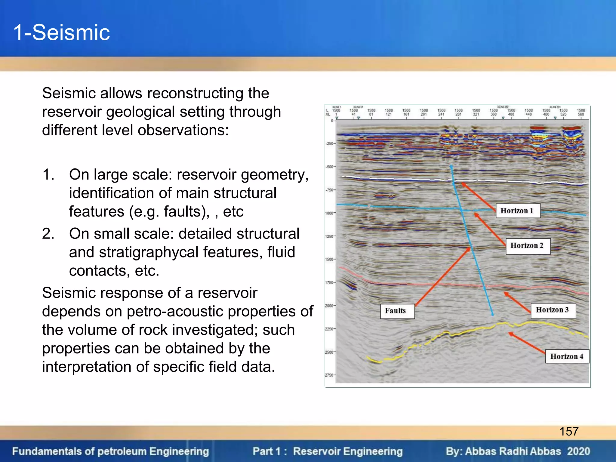 1-Seismic
Seismic allows reconstructing the
reservoir geological setting through
different level observations:
1. On large scale: reservoir geometry,
identification of main structural
features (e.g. faults), , etc
2. On small scale: detailed structural
and stratigraphycal features, fluid
contacts, etc.
Seismic response of a reservoir
depends on petro-acoustic properties of
the volume of rock investigated; such
properties can be obtained by the
interpretation of specific field data.
157
 