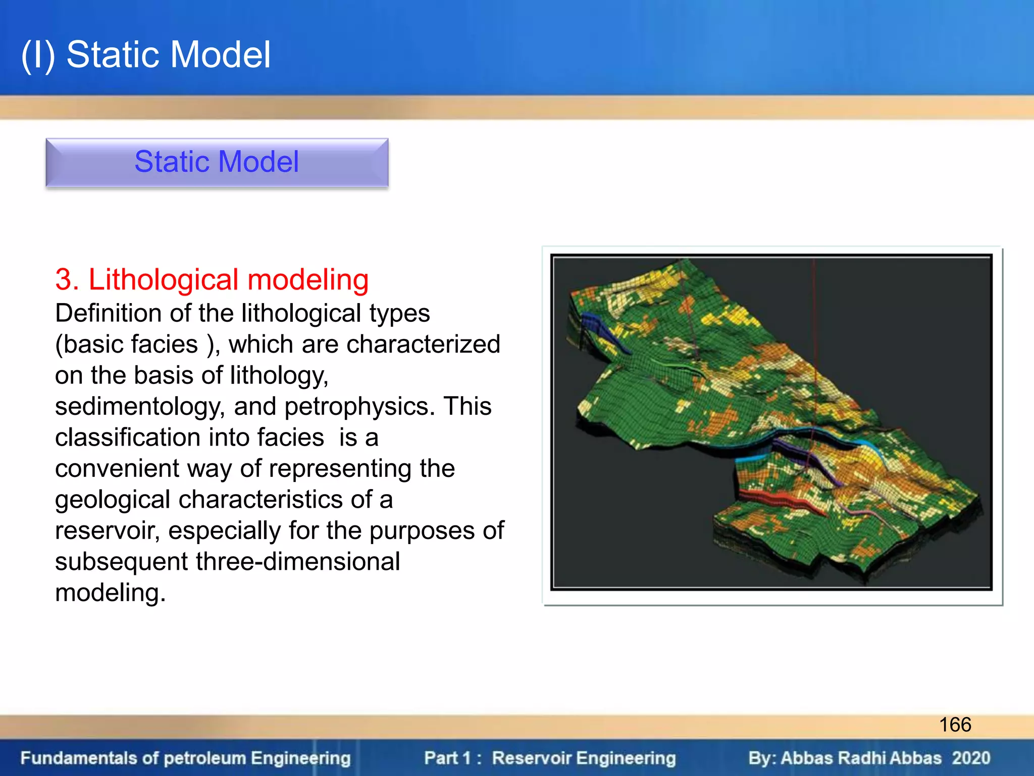 Static Model
3. Lithological modeling
Definition of the lithological types
(basic facies ), which are characterized
on the basis of lithology,
sedimentology, and petrophysics. This
classification into facies is a
convenient way of representing the
geological characteristics of a
reservoir, especially for the purposes of
subsequent three-dimensional
modeling.
(I) Static Model
166
 