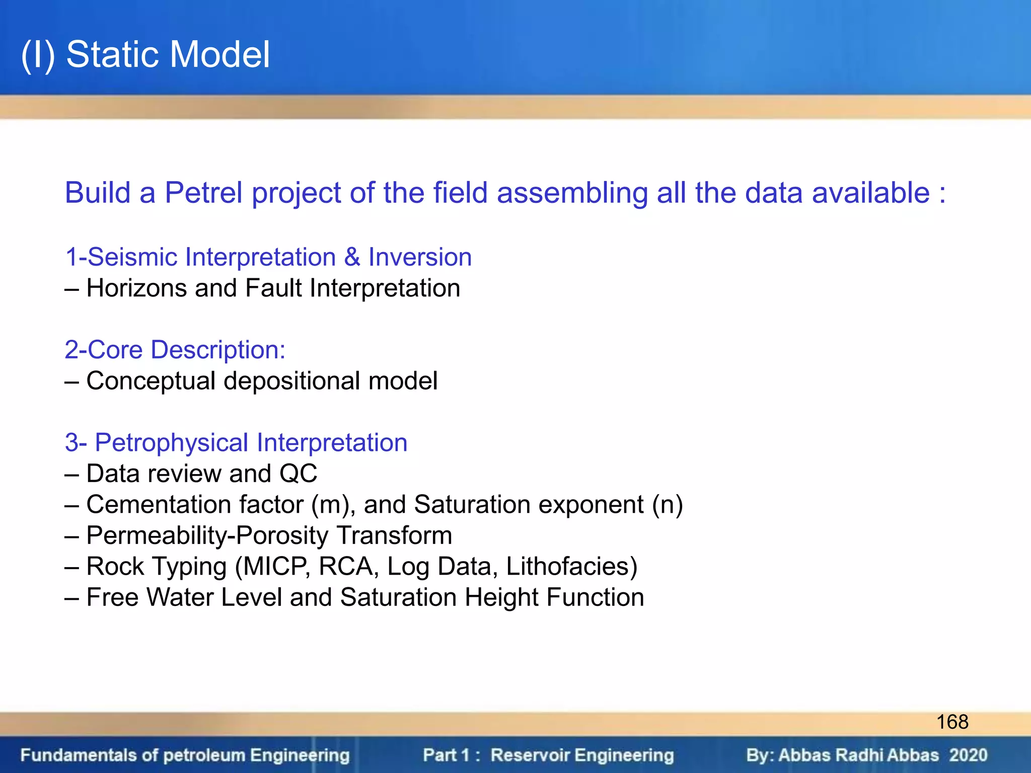 Build a Petrel project of the field assembling all the data available :
1-Seismic Interpretation & Inversion
– Horizons and Fault Interpretation
2-Core Description:
– Conceptual depositional model
3- Petrophysical Interpretation
– Data review and QC
– Cementation factor (m), and Saturation exponent (n)
– Permeability-Porosity Transform
– Rock Typing (MICP, RCA, Log Data, Lithofacies)
– Free Water Level and Saturation Height Function
(I) Static Model
168
 