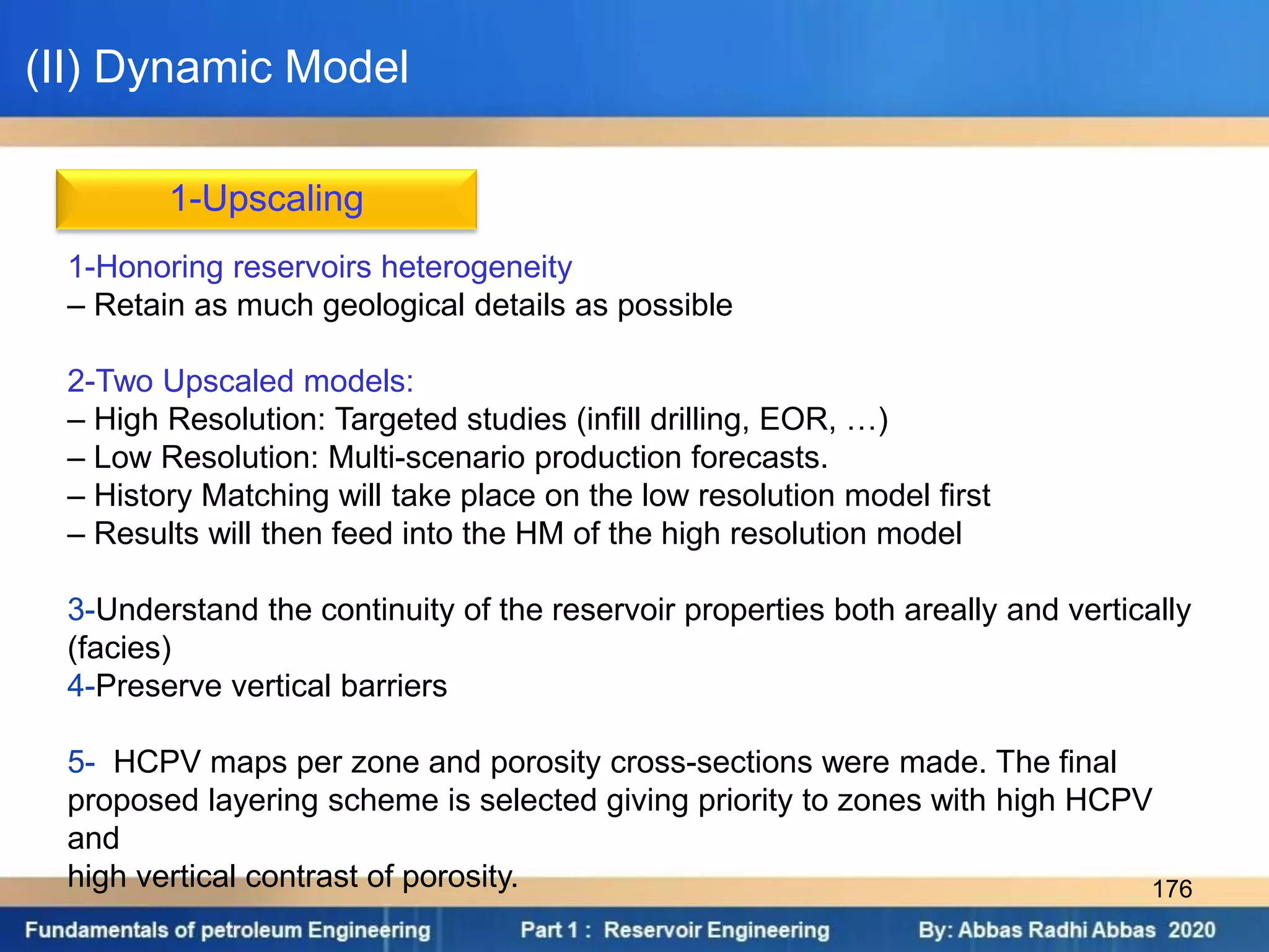 1-Upscaling
1-Honoring reservoirs heterogeneity
– Retain as much geological details as possible
2-Two Upscaled models:
– High Resolution: Targeted studies (infill drilling, EOR, …)
– Low Resolution: Multi-scenario production forecasts.
– History Matching will take place on the low resolution model first
– Results will then feed into the HM of the high resolution model
3-Understand the continuity of the reservoir properties both areally and vertically
(facies)
4-Preserve vertical barriers
5- HCPV maps per zone and porosity cross-sections were made. The final
proposed layering scheme is selected giving priority to zones with high HCPV
and
high vertical contrast of porosity.
(II) Dynamic Model
176
 