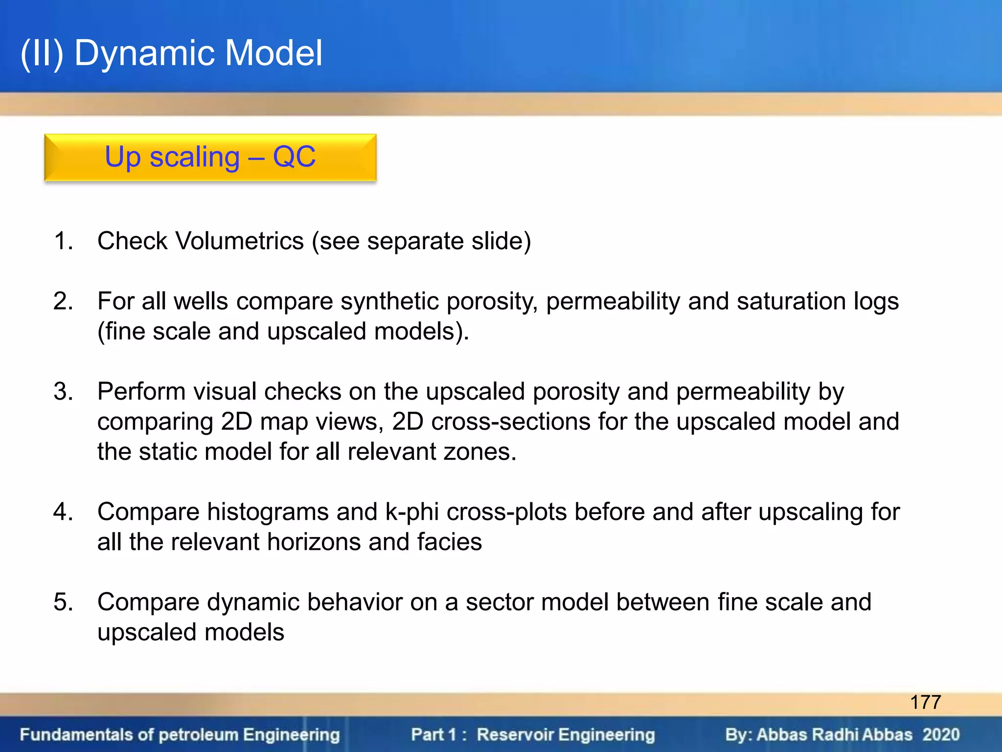 Up scaling – QC
1. Check Volumetrics (see separate slide)
2. For all wells compare synthetic porosity, permeability and saturation logs
(fine scale and upscaled models).
3. Perform visual checks on the upscaled porosity and permeability by
comparing 2D map views, 2D cross-sections for the upscaled model and
the static model for all relevant zones.
4. Compare histograms and k-phi cross-plots before and after upscaling for
all the relevant horizons and facies
5. Compare dynamic behavior on a sector model between fine scale and
upscaled models
(II) Dynamic Model
177
 
