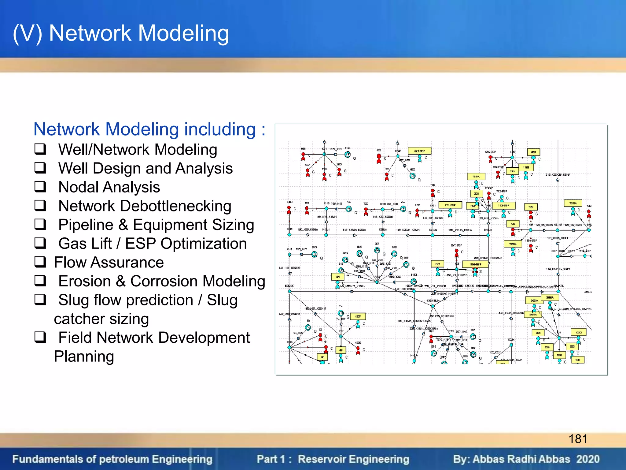 Network Modeling including :
 Well/Network Modeling
 Well Design and Analysis
 Nodal Analysis
 Network Debottlenecking
 Pipeline & Equipment Sizing
 Gas Lift / ESP Optimization
 Flow Assurance
 Erosion & Corrosion Modeling
 Slug flow prediction / Slug
catcher sizing
 Field Network Development
Planning
(V) Network Modeling
181
 