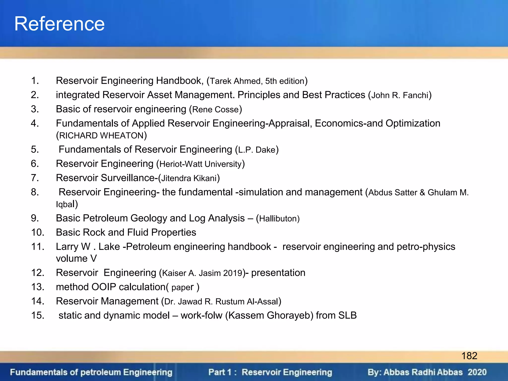 Reference
1. Reservoir Engineering Handbook, (Tarek Ahmed, 5th edition)
2. integrated Reservoir Asset Management. Principles and Best Practices (John R. Fanchi)
3. Basic of reservoir engineering (Rene Cosse)
4. Fundamentals of Applied Reservoir Engineering-Appraisal, Economics-and Optimization
(RICHARD WHEATON)
5. Fundamentals of Reservoir Engineering (L.P. Dake)
6. Reservoir Engineering (Heriot-Watt University)
7. Reservoir Surveillance-(Jitendra Kikani)
8. Reservoir Engineering- the fundamental -simulation and management (Abdus Satter & Ghulam M.
Iqbal)
9. Basic Petroleum Geology and Log Analysis – (Hallibuton)
10. Basic Rock and Fluid Properties
11. Larry W . Lake -Petroleum engineering handbook - reservoir engineering and petro-physics
volume V
12. Reservoir Engineering (Kaiser A. Jasim 2019)- presentation
13. method OOIP calculation( paper )
14. Reservoir Management (Dr. Jawad R. Rustum Al-Assal)
15. static and dynamic model – work-folw (Kassem Ghorayeb) from SLB
182
 
