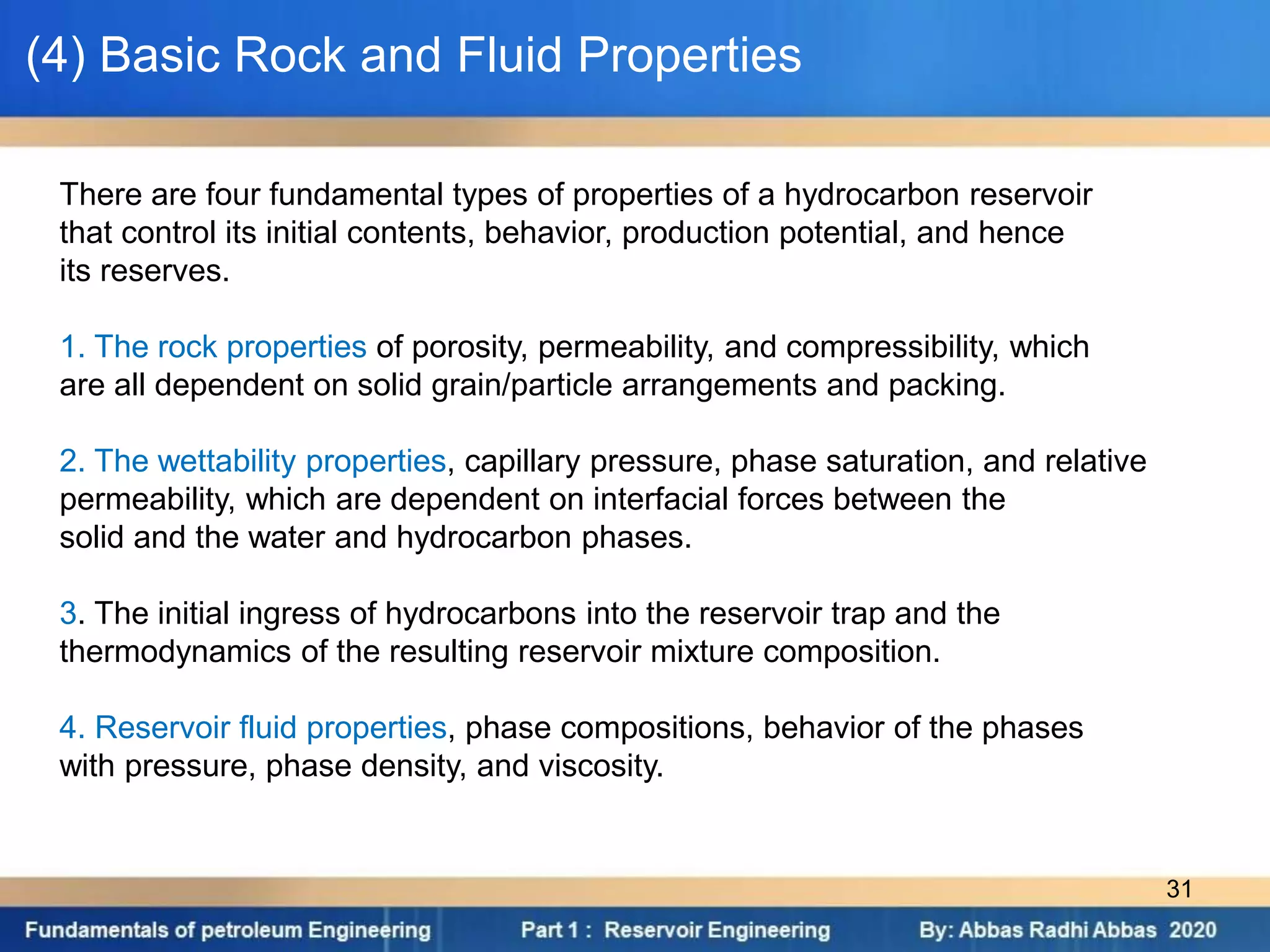 (4) Basic Rock and Fluid Properties
There are four fundamental types of properties of a hydrocarbon reservoir
that control its initial contents, behavior, production potential, and hence
its reserves.
1. The rock properties of porosity, permeability, and compressibility, which
are all dependent on solid grain/particle arrangements and packing.
2. The wettability properties, capillary pressure, phase saturation, and relative
permeability, which are dependent on interfacial forces between the
solid and the water and hydrocarbon phases.
3. The initial ingress of hydrocarbons into the reservoir trap and the
thermodynamics of the resulting reservoir mixture composition.
4. Reservoir fluid properties, phase compositions, behavior of the phases
with pressure, phase density, and viscosity.
31
 