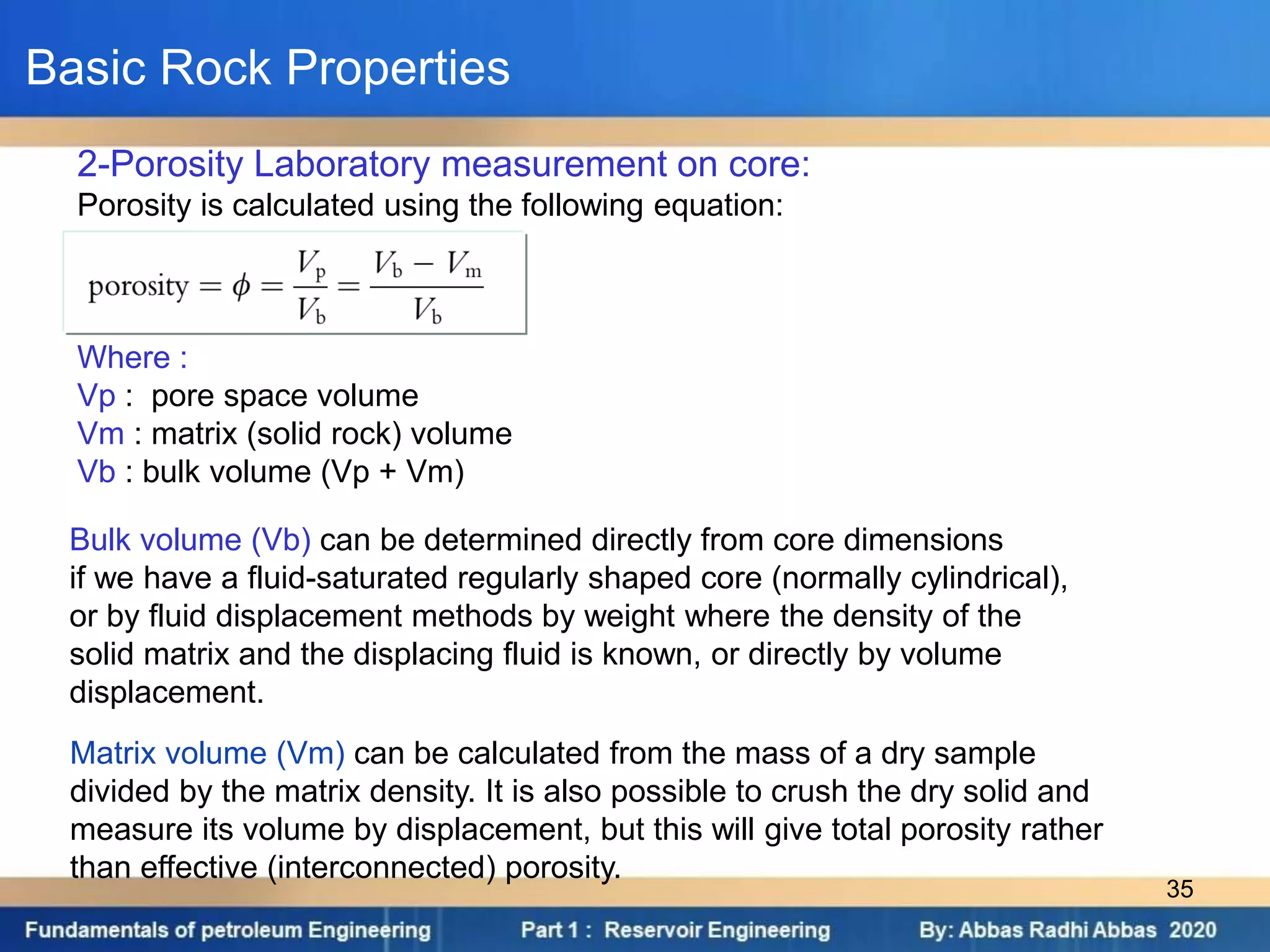 2-Porosity Laboratory measurement on core:
Porosity is calculated using the following equation:
Where :
Vp : pore space volume
Vm : matrix (solid rock) volume
Vb : bulk volume (Vp + Vm)
Bulk volume (Vb) can be determined directly from core dimensions
if we have a fluid-saturated regularly shaped core (normally cylindrical),
or by fluid displacement methods by weight where the density of the
solid matrix and the displacing fluid is known, or directly by volume
displacement.
Matrix volume (Vm) can be calculated from the mass of a dry sample
divided by the matrix density. It is also possible to crush the dry solid and
measure its volume by displacement, but this will give total porosity rather
than effective (interconnected) porosity.
Basic Rock Properties
35
 