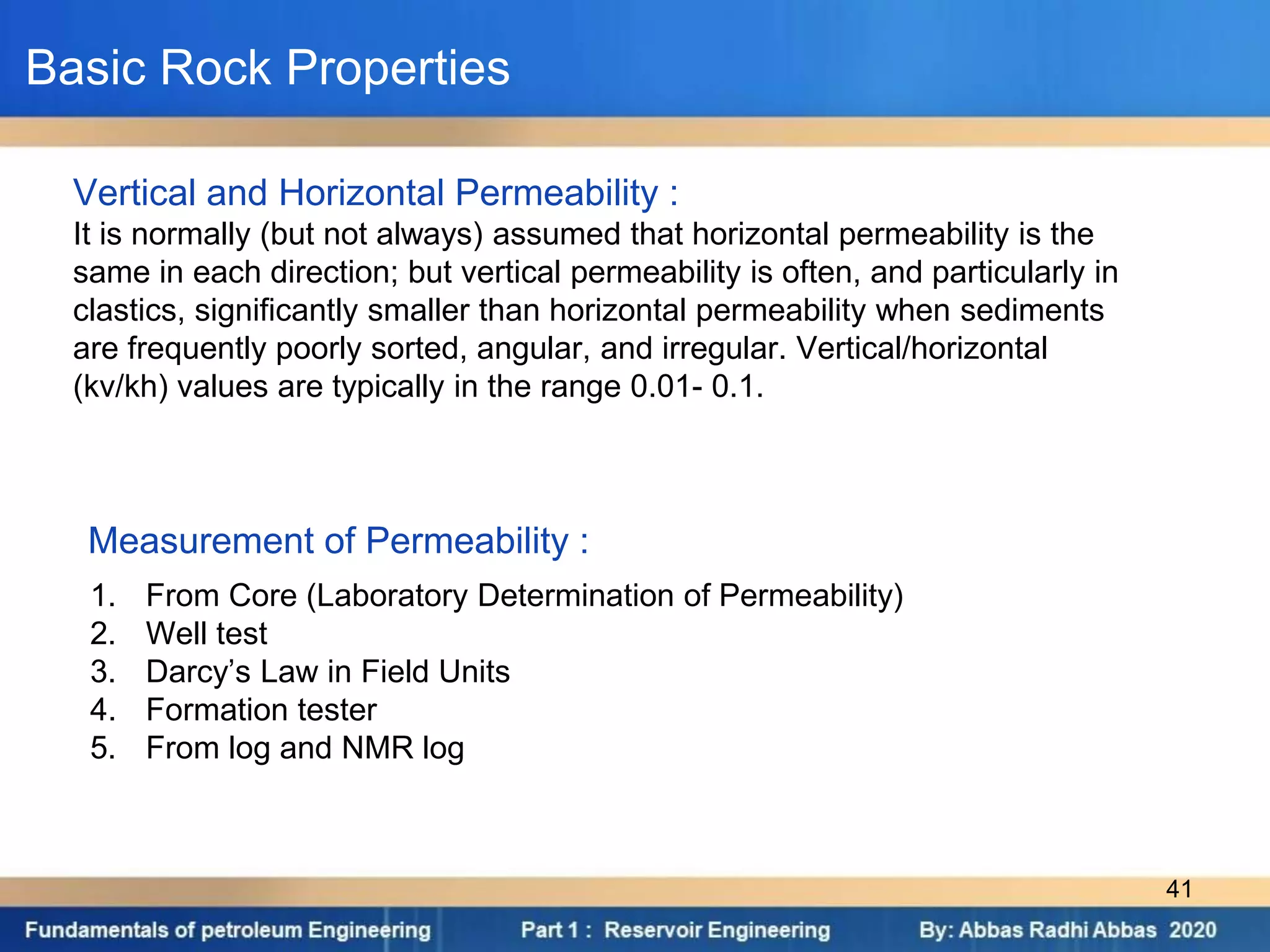 1. From Core (Laboratory Determination of Permeability)
2. Well test
3. Darcy’s Law in Field Units
4. Formation tester
5. From log and NMR log
Measurement of Permeability :
Vertical and Horizontal Permeability :
It is normally (but not always) assumed that horizontal permeability is the
same in each direction; but vertical permeability is often, and particularly in
clastics, significantly smaller than horizontal permeability when sediments
are frequently poorly sorted, angular, and irregular. Vertical/horizontal
(kv/kh) values are typically in the range 0.01- 0.1.
Basic Rock Properties
41
 