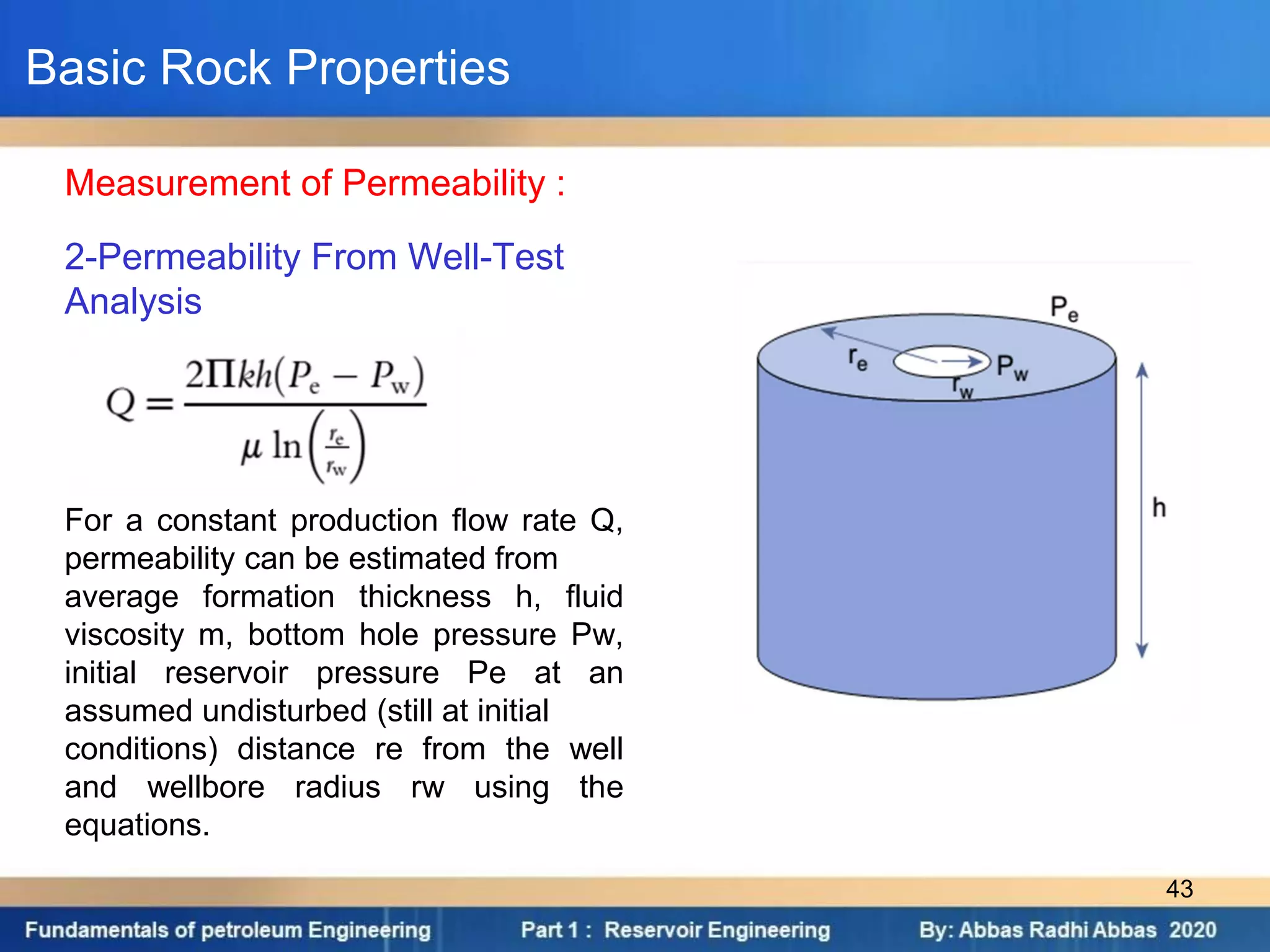 2-Permeability From Well-Test
Analysis
For a constant production flow rate Q,
permeability can be estimated from
average formation thickness h, fluid
viscosity m, bottom hole pressure Pw,
initial reservoir pressure Pe at an
assumed undisturbed (still at initial
conditions) distance re from the well
and wellbore radius rw using the
equations.
Measurement of Permeability :
Basic Rock Properties
43
 