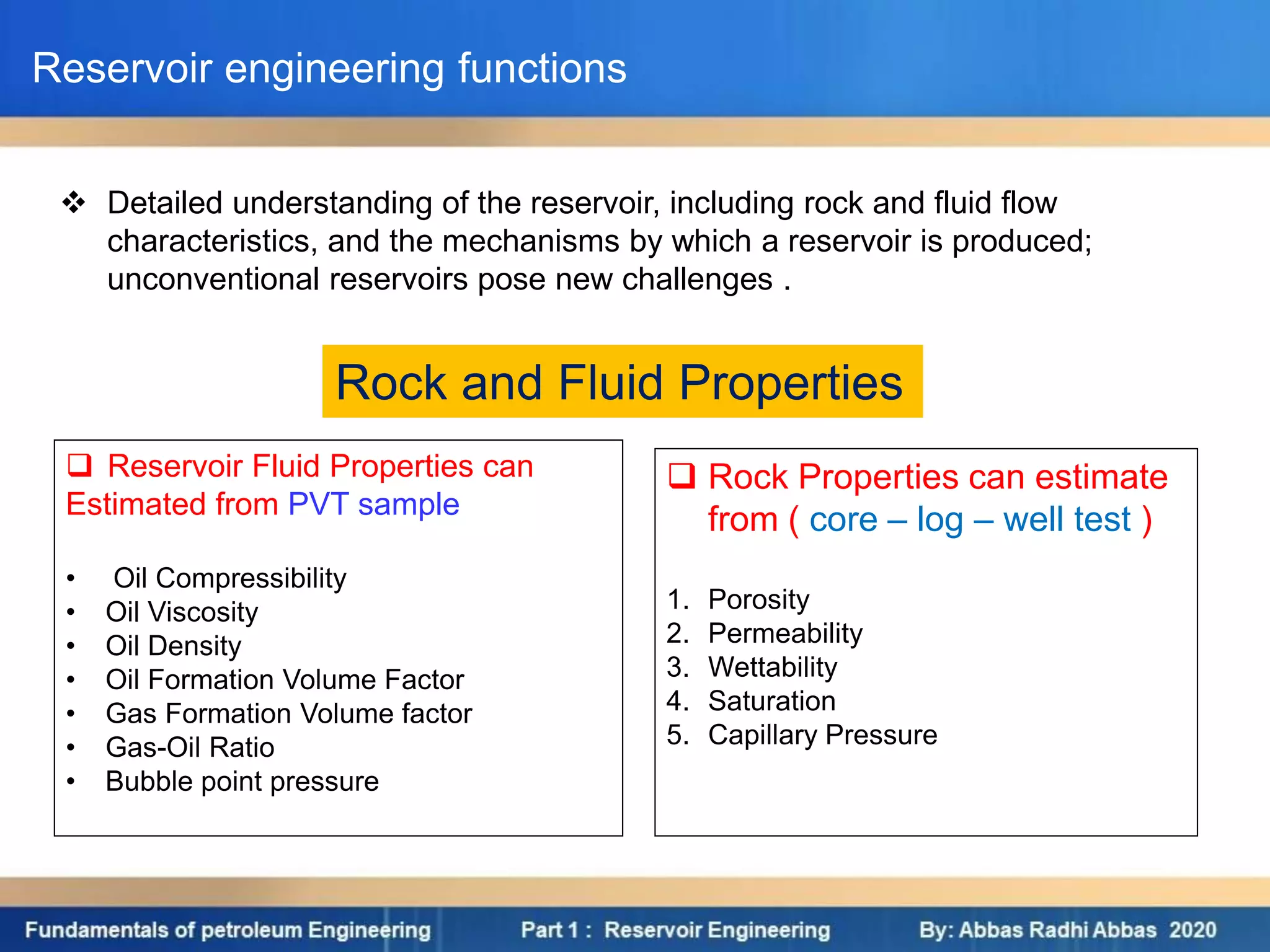  Detailed understanding of the reservoir, including rock and fluid flow
characteristics, and the mechanisms by which a reservoir is produced;
unconventional reservoirs pose new challenges .
Reservoir engineering functions
 Reservoir Fluid Properties can
Estimated from PVT sample
• Oil Compressibility
• Oil Viscosity
• Oil Density
• Oil Formation Volume Factor
• Gas Formation Volume factor
• Gas-Oil Ratio
• Bubble point pressure
 Rock Properties can estimate
from ( core – log – well test )
1. Porosity
2. Permeability
3. Wettability
4. Saturation
5. Capillary Pressure
Rock and Fluid Properties
 