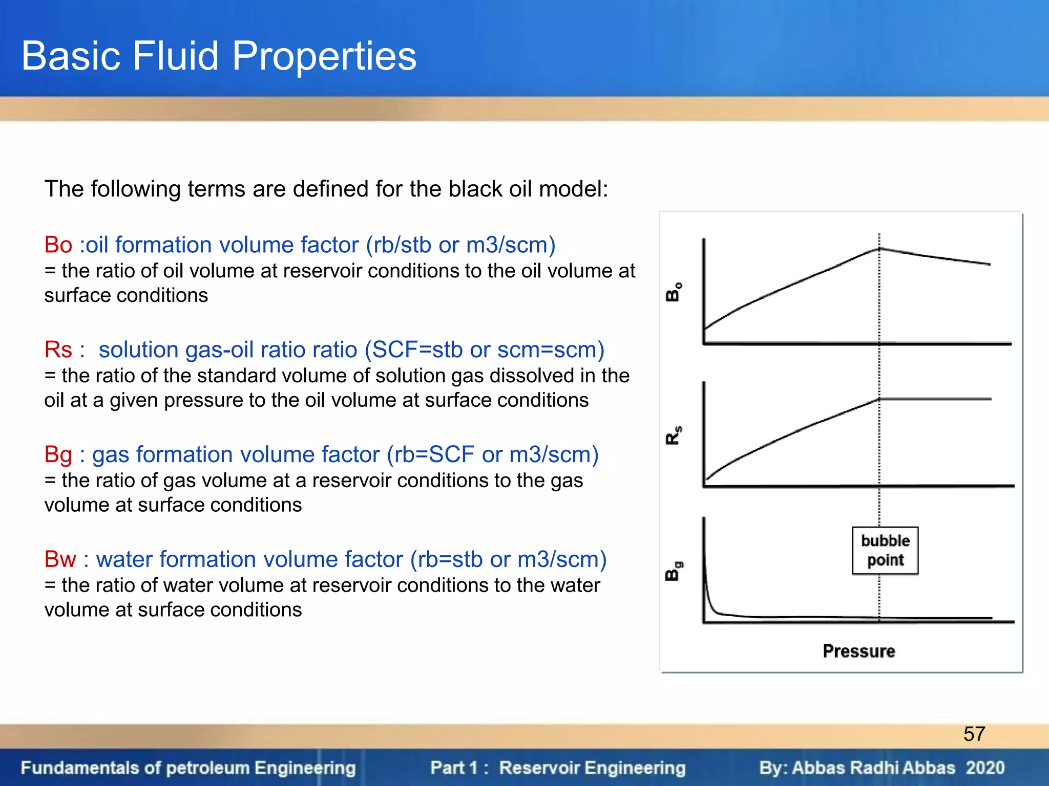 The following terms are defined for the black oil model:
Bo :oil formation volume factor (rb/stb or m3/scm)
= the ratio of oil volume at reservoir conditions to the oil volume at
surface conditions
Rs : solution gas-oil ratio ratio (SCF=stb or scm=scm)
= the ratio of the standard volume of solution gas dissolved in the
oil at a given pressure to the oil volume at surface conditions
Bg : gas formation volume factor (rb=SCF or m3/scm)
= the ratio of gas volume at a reservoir conditions to the gas
volume at surface conditions
Bw : water formation volume factor (rb=stb or m3/scm)
= the ratio of water volume at reservoir conditions to the water
volume at surface conditions
Basic Fluid Properties
57
 