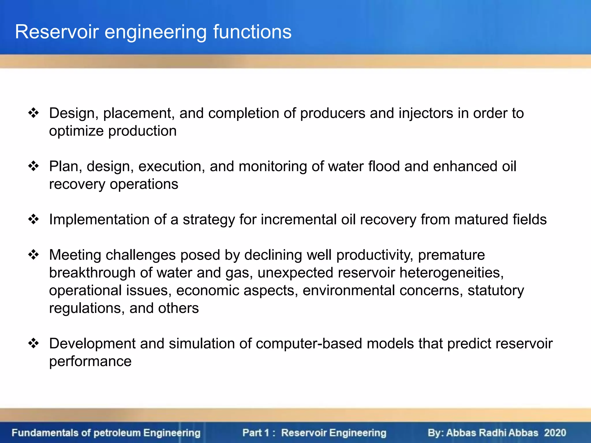  Design, placement, and completion of producers and injectors in order to
optimize production
 Plan, design, execution, and monitoring of water flood and enhanced oil
recovery operations
 Implementation of a strategy for incremental oil recovery from matured fields
 Meeting challenges posed by declining well productivity, premature
breakthrough of water and gas, unexpected reservoir heterogeneities,
operational issues, economic aspects, environmental concerns, statutory
regulations, and others
 Development and simulation of computer-based models that predict reservoir
performance
Reservoir engineering functions
 