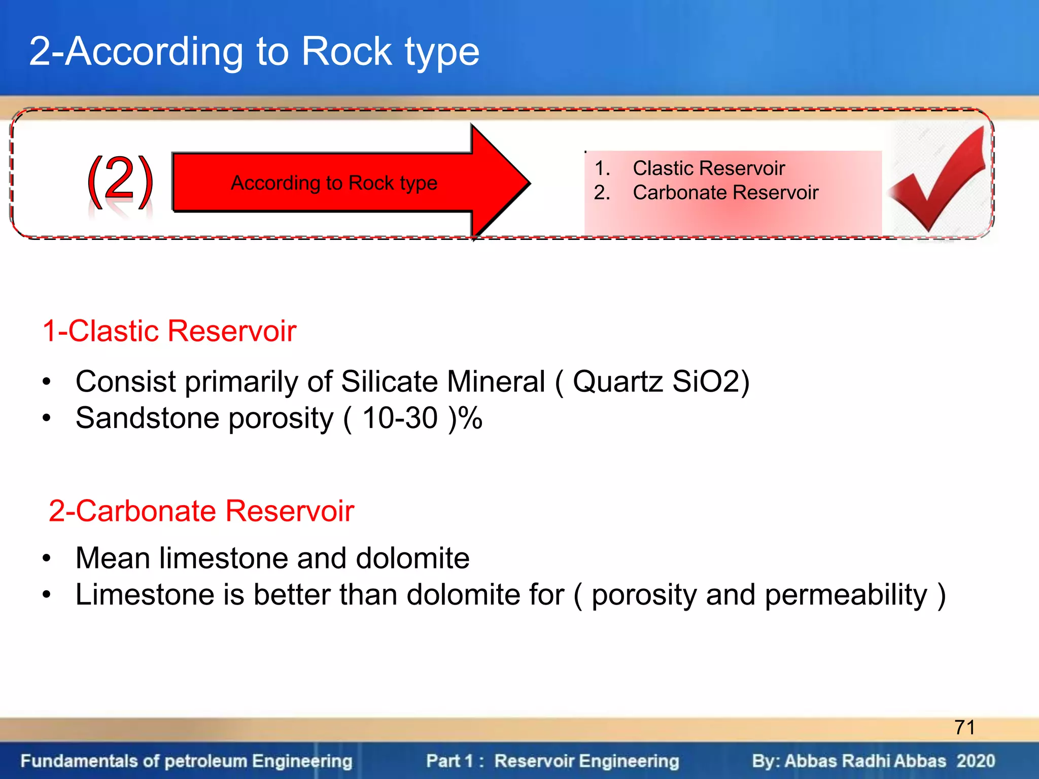 1. Clastic Reservoir
2. Carbonate Reservoir
According to Rock type
2-According to Rock type
1-Clastic Reservoir
• Consist primarily of Silicate Mineral ( Quartz SiO2)
• Sandstone porosity ( 10-30 )%
2-Carbonate Reservoir
• Mean limestone and dolomite
• Limestone is better than dolomite for ( porosity and permeability )
71
 