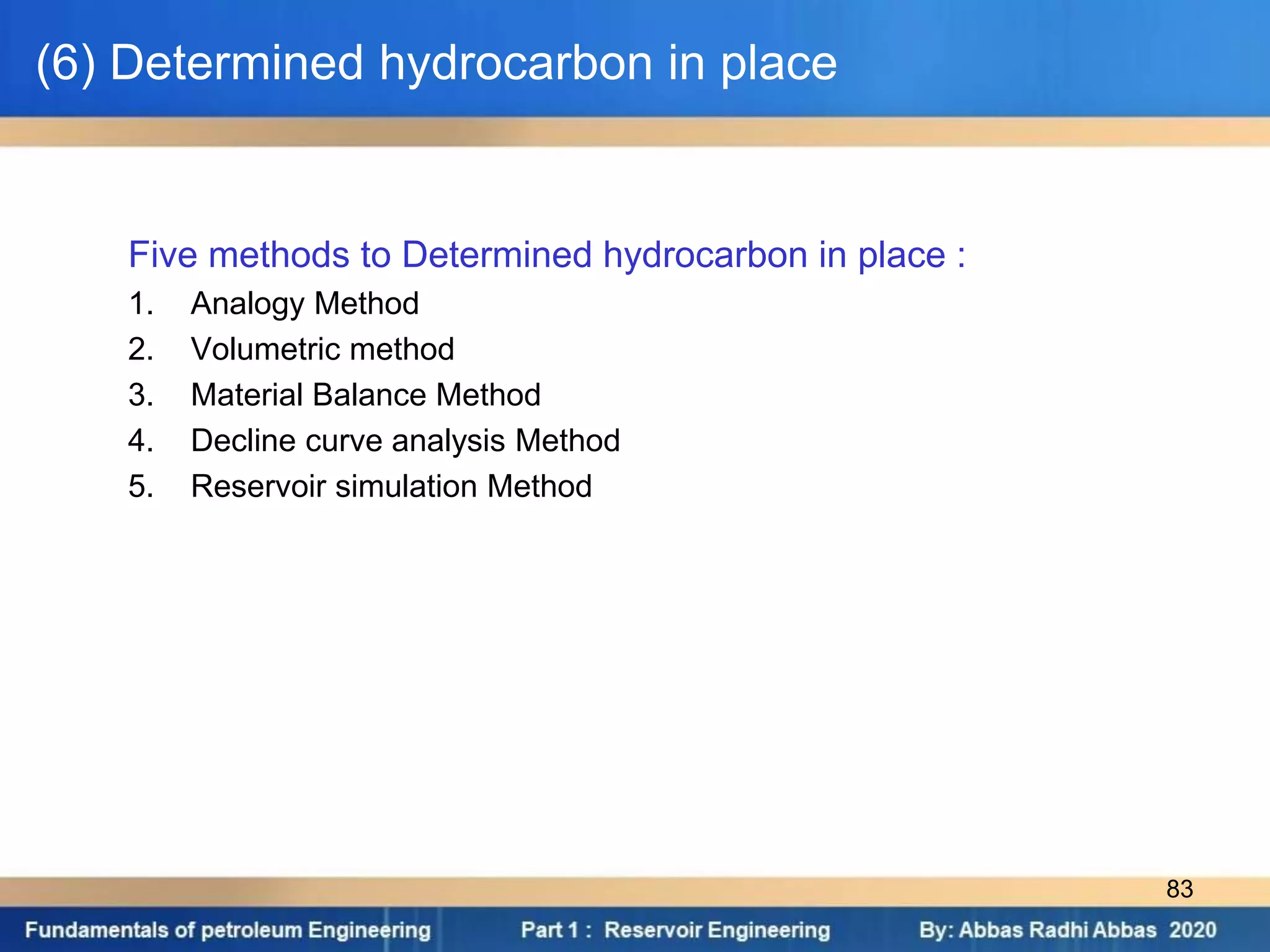 (6) Determined hydrocarbon in place
Five methods to Determined hydrocarbon in place :
1. Analogy Method
2. Volumetric method
3. Material Balance Method
4. Decline curve analysis Method
5. Reservoir simulation Method
83
 