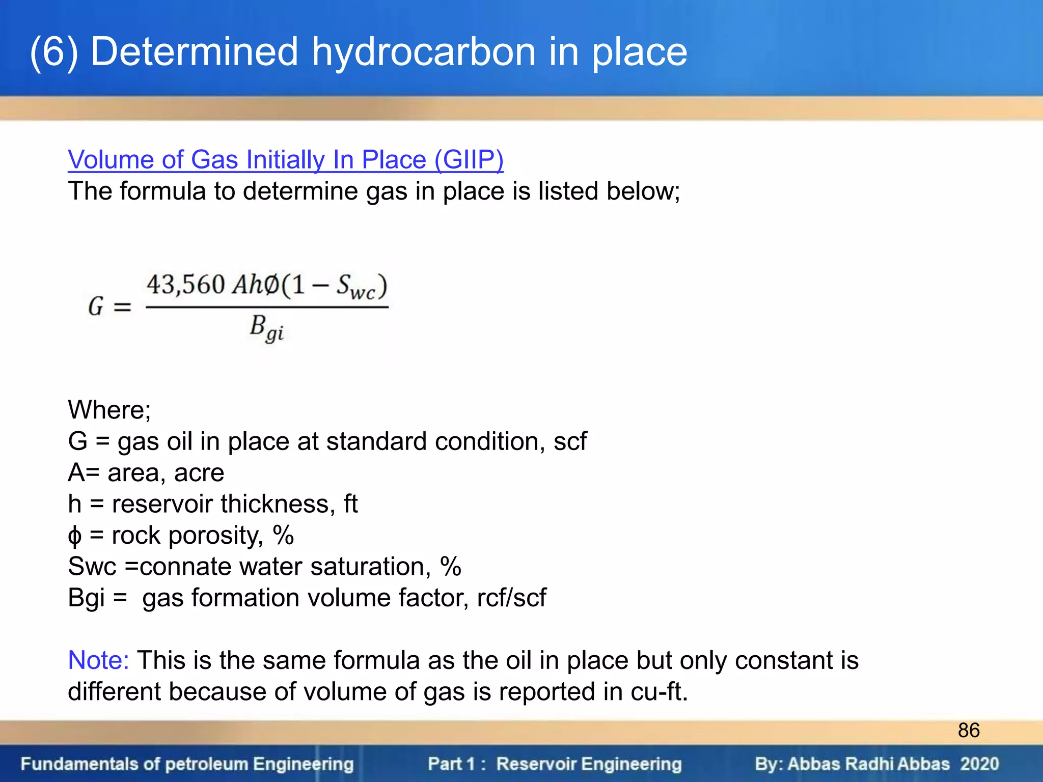 Volume of Gas Initially In Place (GIIP)
The formula to determine gas in place is listed below;
Where;
G = gas oil in place at standard condition, scf
A= area, acre
h = reservoir thickness, ft
ɸ = rock porosity, %
Swc =connate water saturation, %
Bgi = gas formation volume factor, rcf/scf
Note: This is the same formula as the oil in place but only constant is
different because of volume of gas is reported in cu-ft.
(6) Determined hydrocarbon in place
86
 