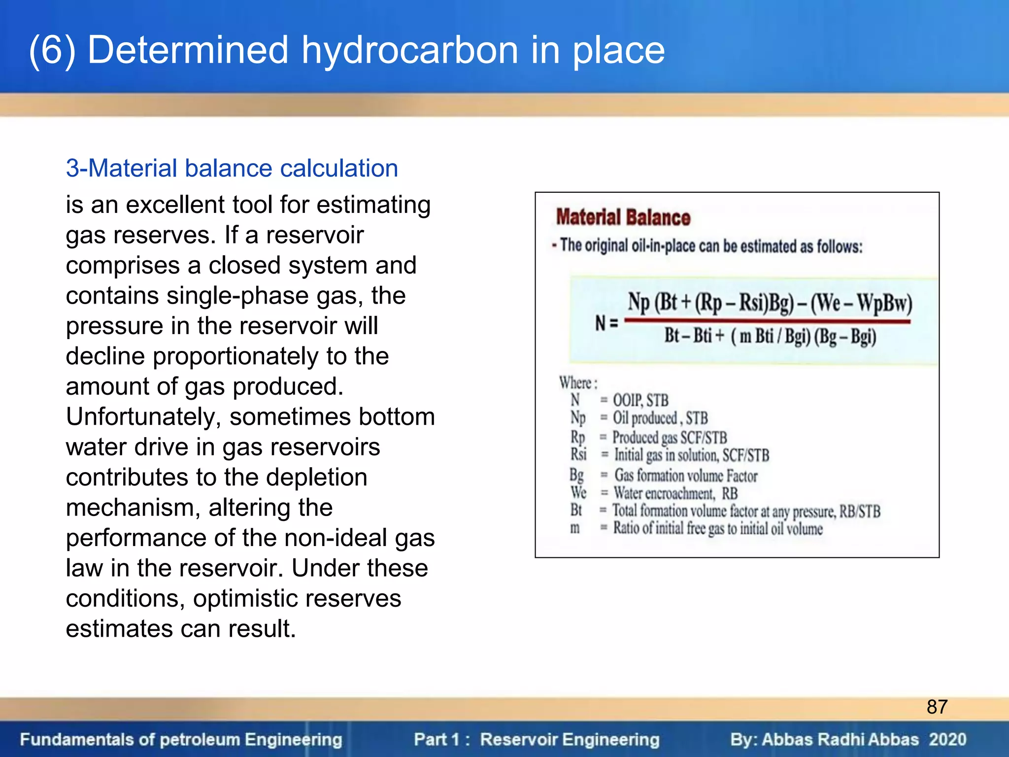 (6) Determined hydrocarbon in place
3-Material balance calculation
is an excellent tool for estimating
gas reserves. If a reservoir
comprises a closed system and
contains single-phase gas, the
pressure in the reservoir will
decline proportionately to the
amount of gas produced.
Unfortunately, sometimes bottom
water drive in gas reservoirs
contributes to the depletion
mechanism, altering the
performance of the non-ideal gas
law in the reservoir. Under these
conditions, optimistic reserves
estimates can result.
87
 