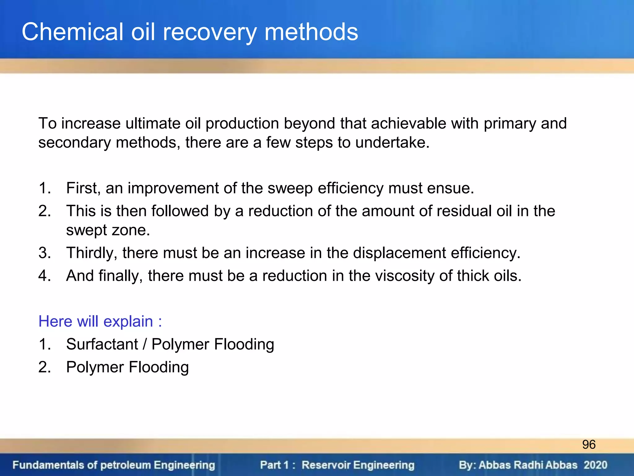 To increase ultimate oil production beyond that achievable with primary and
secondary methods, there are a few steps to undertake.
1. First, an improvement of the sweep efficiency must ensue.
2. This is then followed by a reduction of the amount of residual oil in the
swept zone.
3. Thirdly, there must be an increase in the displacement efficiency.
4. And finally, there must be a reduction in the viscosity of thick oils.
Here will explain :
1. Surfactant / Polymer Flooding
2. Polymer Flooding
Chemical oil recovery methods
96
 
