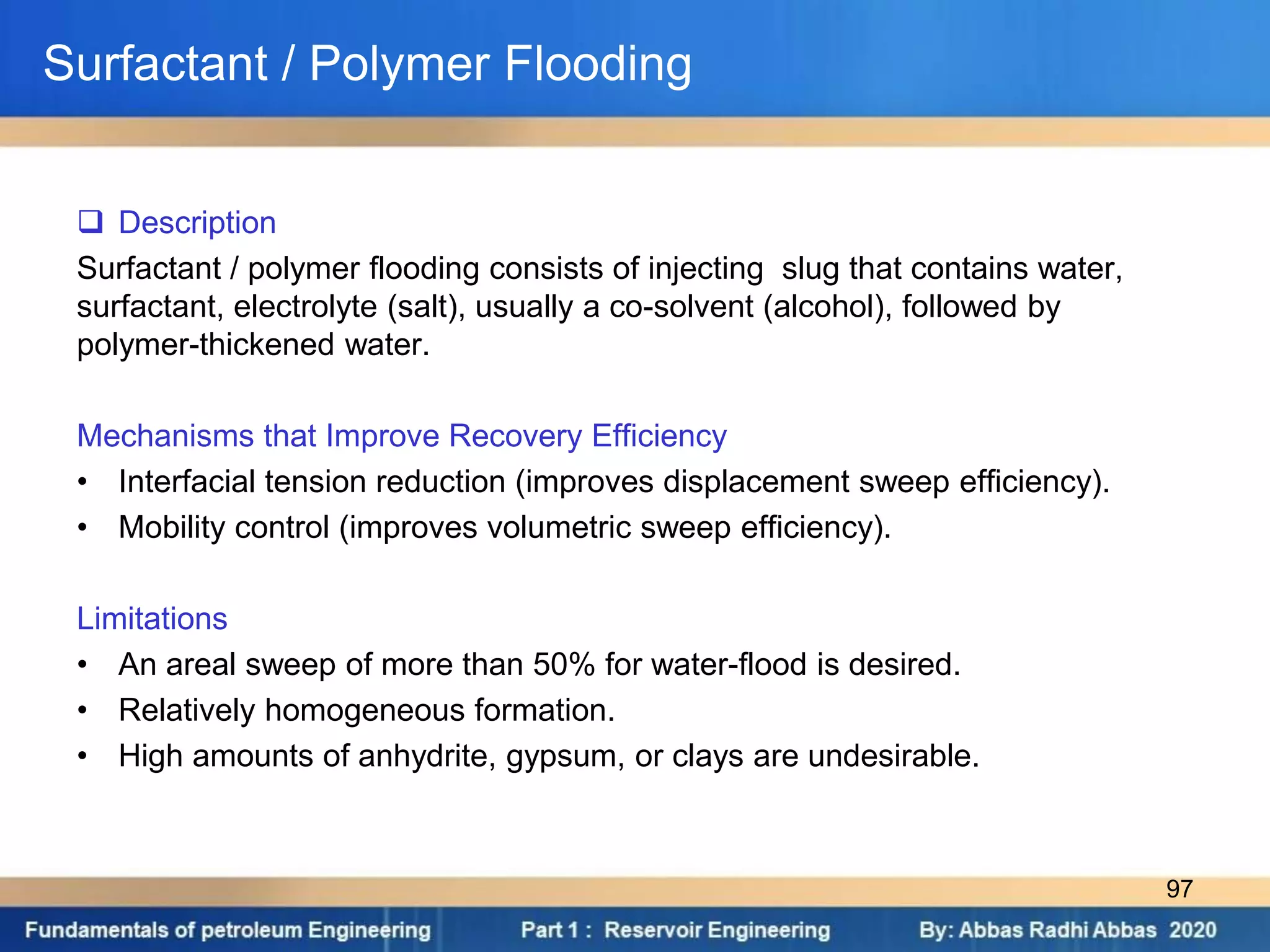 Surfactant / Polymer Flooding
 Description
Surfactant / polymer flooding consists of injecting slug that contains water,
surfactant, electrolyte (salt), usually a co-solvent (alcohol), followed by
polymer-thickened water.
Mechanisms that Improve Recovery Efficiency
• Interfacial tension reduction (improves displacement sweep efficiency).
• Mobility control (improves volumetric sweep efficiency).
Limitations
• An areal sweep of more than 50% for water-flood is desired.
• Relatively homogeneous formation.
• High amounts of anhydrite, gypsum, or clays are undesirable.
97
 