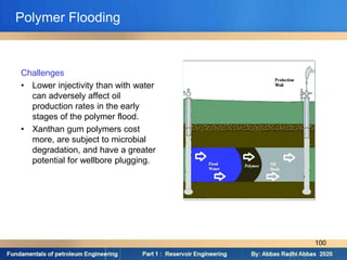 Challenges
• Lower injectivity than with water
can adversely affect oil
production rates in the early
stages of the polymer flood.
• Xanthan gum polymers cost
more, are subject to microbial
degradation, and have a greater
potential for wellbore plugging.
Polymer Flooding
100
 