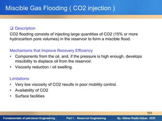 Miscible Gas Flooding ( CO2 injection )
 Description
CO2 flooding consists of injecting large quantities of CO2 (15% or more
hydrocarbon pore volumes) in the reservoir to form a miscible flood.
Mechanisms that Improve Recovery Efficiency
• Components from the oil, and, if the pressure is high enough, develops
miscibility to displace oil from the reservoir.
• Viscosity reduction / oil swelling.
Limitations
• Very low viscosity of CO2 results in poor mobility control.
• Availability of CO2
• Surface facilities
101
 
