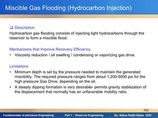 Miscible Gas Flooding (Hydrocarbon Injection)
 Description
Hydrocarbon gas flooding consists of injecting light hydrocarbons through the
reservoir to form a miscible flood.
Mechanisms that Improve Recovery Efficiency
• Viscosity reduction / oil swelling / condensing or vaporizing gas drive.
Limitations
• Minimum depth is set by the pressure needed to maintain the generated
miscibility. The required pressure ranges from about 1,200-5000 psi for the
high pressure Gas Drive, depending on the oil.
• A steeply dipping formation is very desirable- permits gravity stabilization of
the displacement that normally has an unfavorable mobility ratio.
103
 