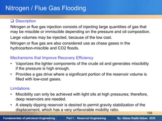 Nitrogen / Flue Gas Flooding
 Description
Nitrogen or flue gas injection consists of injecting large quantities of gas that
may be miscible or immiscible depending on the pressure and oil composition.
Large volumes may be injected, because of the low cost.
Nitrogen or flue gas are also considered use as chase gases in the
hydrocarbon-miscible and CO2 floods.
Mechanisms that Improve Recovery Efficiency
• Vaporizes the lighter components of the crude oil and generates miscibility
if the pressure is high enough.
• Provides a gas drive where a significant portion of the reservoir volume is
filled with low-cost gases.
Limitations
• Miscibility can only be achieved with light oils at high pressures; therefore,
deep reservoirs are needed.
• A steeply dipping reservoir is desired to permit gravity stabilization of the
displacement, which has a very unfavorable mobility ratio.
105
 