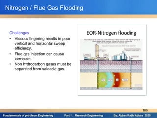 Challenges
• Viscous fingering results in poor
vertical and horizontal sweep
efficiency.
• Flue gas injection can cause
corrosion.
• Non hydrocarbon gases must be
separated from saleable gas
Nitrogen / Flue Gas Flooding
106
 