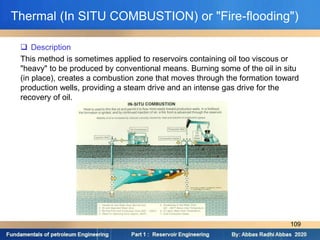 Thermal (In SITU COMBUSTION) or "Fire-flooding")
 Description
This method is sometimes applied to reservoirs containing oil too viscous or
"heavy" to be produced by conventional means. Burning some of the oil in situ
(in place), creates a combustion zone that moves through the formation toward
production wells, providing a steam drive and an intense gas drive for the
recovery of oil.
109
 