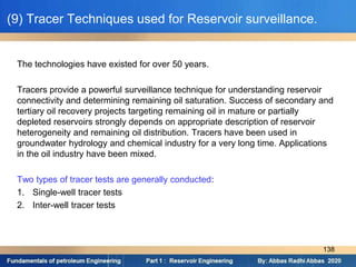(9) Tracer Techniques used for Reservoir surveillance.
The technologies have existed for over 50 years.
Tracers provide a powerful surveillance technique for understanding reservoir
connectivity and determining remaining oil saturation. Success of secondary and
tertiary oil recovery projects targeting remaining oil in mature or partially
depleted reservoirs strongly depends on appropriate description of reservoir
heterogeneity and remaining oil distribution. Tracers have been used in
groundwater hydrology and chemical industry for a very long time. Applications
in the oil industry have been mixed.
Two types of tracer tests are generally conducted:
1. Single-well tracer tests
2. Inter-well tracer tests
138
 