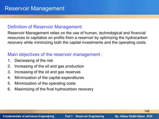 Reservoir Management
Definition of Reservoir Management:
Reservoir Management relies on the use of human, technological and financial
resources to capitalize on profits from a reservoir by optimizing the hydrocarbon
recovery while minimizing both the capital investments and the operating costs.
Main objectives of the reservoir management :
1. Decreasing of the risk
2. Increasing of the oil and gas production
3. Increasing of the oil and gas reserves
4. Minimization of the capital expenditures
5. Minimization of the operating costs
6. Maximizing of the final hydrocarbon recovery
148
 