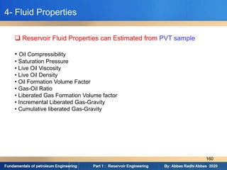  Reservoir Fluid Properties can Estimated from PVT sample
• Oil Compressibility
• Saturation Pressure
• Live Oil Viscosity
• Live Oil Density
• Oil Formation Volume Factor
• Gas-Oil Ratio
• Liberated Gas Formation Volume factor
• Incremental Liberated Gas-Gravity
• Cumulative liberated Gas-Gravity
4- Fluid Properties
160
 