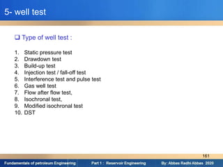  Type of well test :
1. Static pressure test
2. Drawdown test
3. Build-up test
4. Injection test / fall-off test
5. Interference test and pulse test
6. Gas well test
7. Flow after flow test,
8. Isochronal test,
9. Modified isochronal test
10. DST
5- well test
161
 