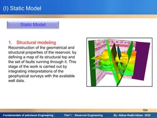 Static Model
1. Structural modeling
Reconstruction of the geometrical and
structural properties of the reservoir, by
defining a map of its structural top and
the set of faults running through it. This
stage of the work is carried out by
integrating interpretations of the
geophysical surveys with the available
well data.
(I) Static Model
164
 