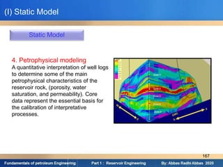 Static Model
4. Petrophysical modeling
A quantitative interpretation of well logs
to determine some of the main
petrophysical characteristics of the
reservoir rock, (porosity, water
saturation, and permeability). Core
data represent the essential basis for
the calibration of interpretative
processes.
(I) Static Model
167
 
