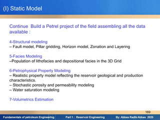 Continue Build a Petrel project of the field assembling all the data
available :
4-Structural modeling
– Fault model, Pillar gridding, Horizon model, Zonation and Layering
5-Facies Modeling
–Population of lithofacies and depositional facies in the 3D Grid
6-Petrophysical Property Modeling
– Realistic property model reflecting the reservoir geological and production
characteristics.
– Stochastic porosity and permeability modeling
– Water saturation modeling
7-Volumetrics Estimation
(I) Static Model
169
 