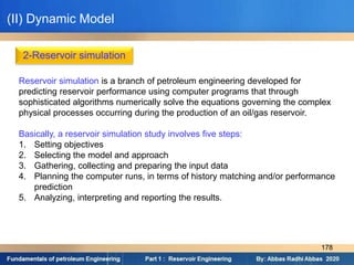 2-Reservoir simulation
Reservoir simulation is a branch of petroleum engineering developed for
predicting reservoir performance using computer programs that through
sophisticated algorithms numerically solve the equations governing the complex
physical processes occurring during the production of an oil/gas reservoir.
Basically, a reservoir simulation study involves five steps:
1. Setting objectives
2. Selecting the model and approach
3. Gathering, collecting and preparing the input data
4. Planning the computer runs, in terms of history matching and/or performance
prediction
5. Analyzing, interpreting and reporting the results.
(II) Dynamic Model
178
 