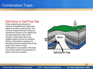 Combination Traps
Salt Dome or Salt Plug Trap
A trap created by piercement or
intrusion of stratified rock layers from
below by ductile nonporous salt. The
intrusion causes the lower formations
nearest the intrusion to be uplifted and
truncated along the sides of the
intrusion, while layers above are
uplifted creating a dome or anticlinal
folding. Hydrocarbons migrate into
the porous and permeable beds on the
sides of the column of salt.
Hydrocarbons accumulate in the traps
around the outside of the salt plug if a
seal or cap rock is present.
28
 