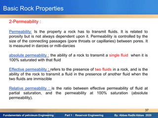 2-Permeability :
Permeability: Is the property a rock has to transmit fluids. It is related to
porosity but is not always dependent upon it. Permeability is controlled by the
size of the connecting passages (pore throats or capillaries) between pores. It
is measured in darcies or milli-darcies
absolute permeability : the ability of a rock to transmit a single fluid when it is
100% saturated with that fluid
Effective permeability : refers to the presence of two fluids in a rock, and is the
ability of the rock to transmit a fluid in the presence of another fluid when the
two fluids are immiscible
Relative permeability : is the ratio between effective permeability of fluid at
partial saturation, and the permeability at 100% saturation (absolute
permeability).
Basic Rock Properties
37
 