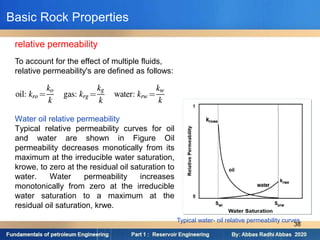 relative permeability
To account for the effect of multiple fluids,
relative permeability's are defined as follows:
Water oil relative permeability
Typical relative permeability curves for oil
and water are shown in Figure Oil
permeability decreases monotically from its
maximum at the irreducible water saturation,
krowe, to zero at the residual oil saturation to
water. Water permeability increases
monotonically from zero at the irreducible
water saturation to a maximum at the
residual oil saturation, krwe.
Typical water- oil relative permeability curves.
Basic Rock Properties
38
 