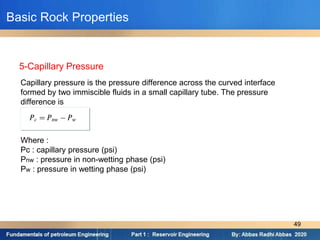 Capillary pressure is the pressure difference across the curved interface
formed by two immiscible fluids in a small capillary tube. The pressure
difference is
Where :
Pc : capillary pressure (psi)
Pnw : pressure in non-wetting phase (psi)
Pw : pressure in wetting phase (psi)
5-Capillary Pressure
Basic Rock Properties
49
 