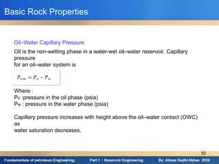 Oil is the non-wetting phase in a water-wet oil–water reservoir. Capillary
pressure
for an oil–water system is
Where :
Po :pressure in the oil phase (psia)
Pw : pressure in the water phase (psia)
Capillary pressure increases with height above the oil–water contact (OWC)
as
water saturation decreases.
Oil–Water Capillary Pressure
Basic Rock Properties
50
 