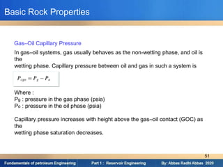 In gas–oil systems, gas usually behaves as the non-wetting phase, and oil is
the
wetting phase. Capillary pressure between oil and gas in such a system is
Where :
Pg : pressure in the gas phase (psia)
Po : pressure in the oil phase (psia)
Capillary pressure increases with height above the gas–oil contact (GOC) as
the
wetting phase saturation decreases.
Gas–Oil Capillary Pressure
Basic Rock Properties
51
 