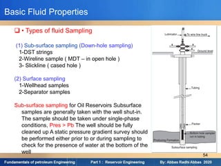  • Types of fluid Sampling
(1) Sub-surface sampling (Down-hole sampling)
1-DST strings
2-Wireline sample ( MDT – in open hole )
3- Slickline ( cased hole )
(2) Surface sampling
1-Wellhead samples
2-Separator samples
Sub-surface sampling for Oil Reservoirs Subsurface
samples are generally taken with the well shut-in.
The sample should be taken under single-phase
conditions, Pres > Pb The well should be fully
cleaned up A static pressure gradient survey should
be performed either prior to or during sampling to
check for the presence of water at the bottom of the
well
Basic Fluid Properties
54
 