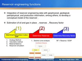  Integration of reservoir engineering data with geophysical, geological,
petrophysical, and production information, among others, to develop a
conceptual model of the reservoir .
 Estimation of oil and gas in place , reserves , Recovery factor
Reservoir engineering functions
Determined hydrocarbon in place
OOIP
Determine Reserves Determine Recovery factor
1. Analogy Method
2. Volumetric method
3. Material Balance
4. Reservoir simulation
1. Decline curve analysis RF = Reserve / OOIP
 