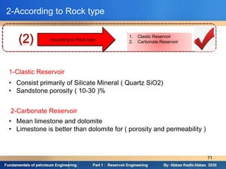 1. Clastic Reservoir
2. Carbonate Reservoir
According to Rock type
2-According to Rock type
1-Clastic Reservoir
• Consist primarily of Silicate Mineral ( Quartz SiO2)
• Sandstone porosity ( 10-30 )%
2-Carbonate Reservoir
• Mean limestone and dolomite
• Limestone is better than dolomite for ( porosity and permeability )
71
 